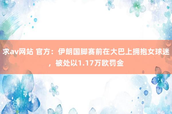 求av网站 官方：伊朗国脚赛前在大巴上拥抱女球迷，被处以1.17万欧罚金