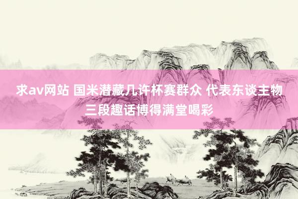 求av网站 国米潜藏几许杯赛群众 代表东谈主物三段趣话博得满堂喝彩