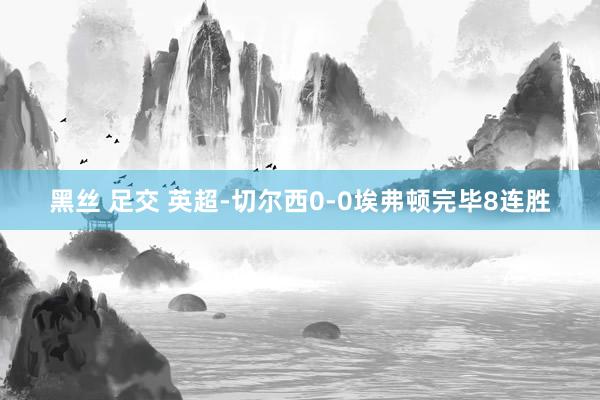 黑丝 足交 英超-切尔西0-0埃弗顿完毕8连胜