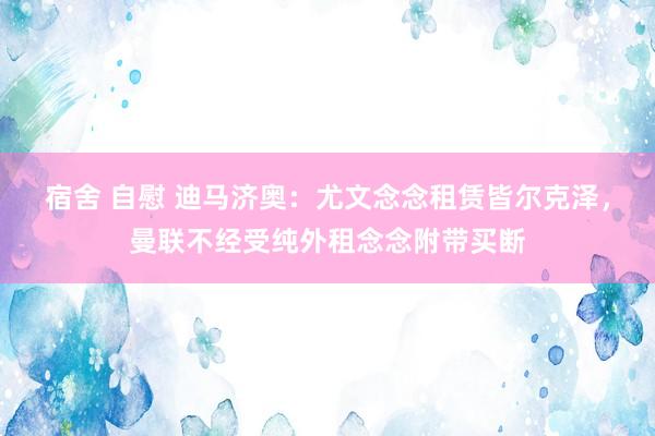 宿舍 自慰 迪马济奥：尤文念念租赁皆尔克泽，曼联不经受纯外租念念附带买断