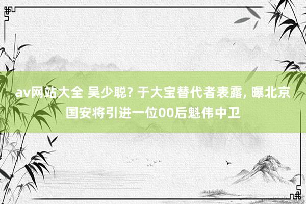 av网站大全 吴少聪? 于大宝替代者表露， 曝北京国安将引进一位00后魁伟中卫