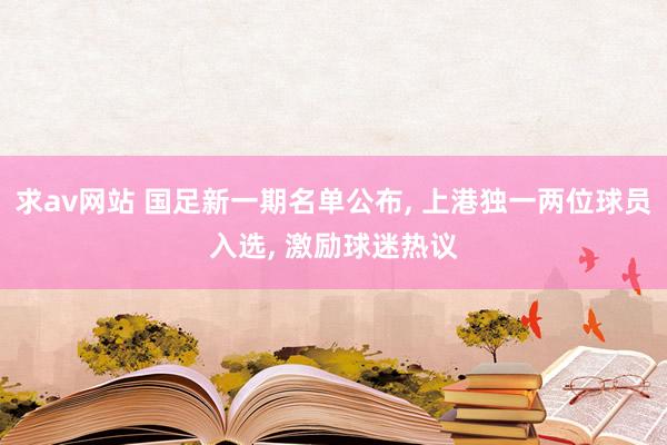 求av网站 国足新一期名单公布， 上港独一两位球员入选， 激励球迷热议