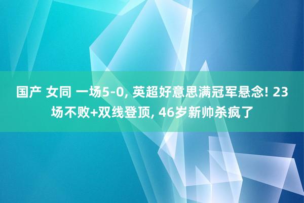 国产 女同 一场5-0， 英超好意思满冠军悬念! 23场不败+双线登顶， 46岁新帅杀疯了