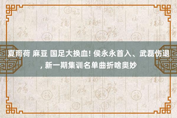 夏雨荷 麻豆 国足大换血! 侯永永首入、武磊伤退， 新一期集训名单曲折啥奥妙