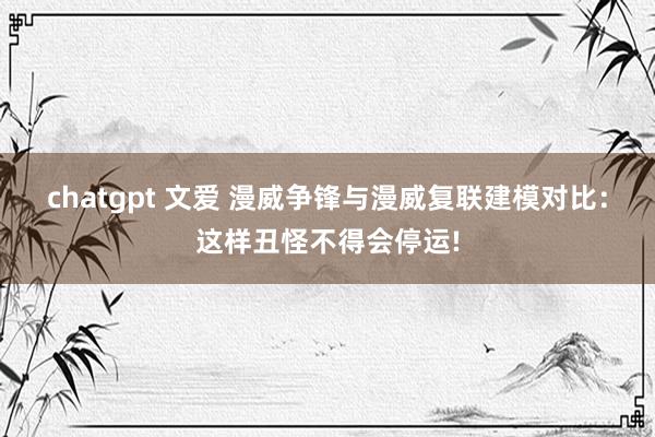 chatgpt 文爱 漫威争锋与漫威复联建模对比：这样丑怪不得会停运!