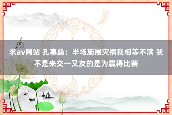 求av网站 孔塞桑：半场施展灾祸我相等不满 我不是来交一又友的是为赢得比赛