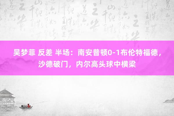 吴梦菲 反差 半场：南安普顿0-1布伦特福德，沙德破门，内尔高头球中横梁