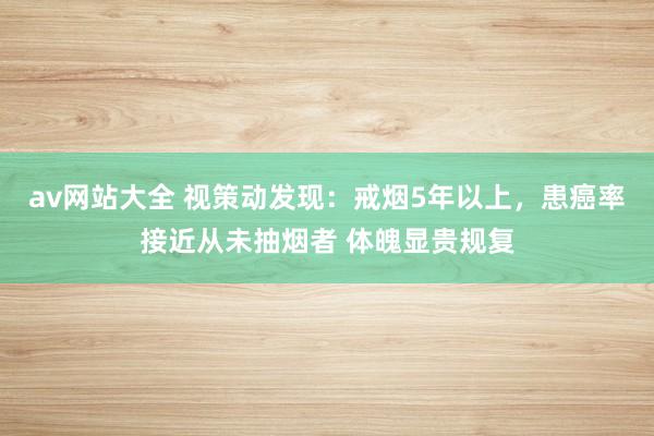 av网站大全 视策动发现：戒烟5年以上，患癌率接近从未抽烟者 体魄显贵规复