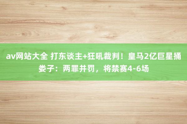 av网站大全 打东谈主+狂吼裁判！皇马2亿巨星捅娄子：两罪并罚，将禁赛4-6场