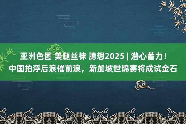 亚洲色图 美腿丝袜 臆想2025 | 潜心蓄力！中国拍浮后浪催前浪，新加坡世锦赛将成试金石