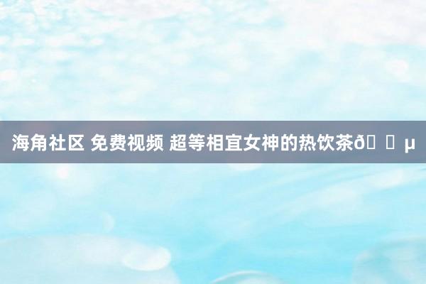 海角社区 免费视频 超等相宜女神的热饮茶🍵