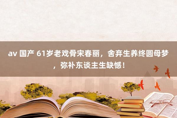 av 国产 61岁老戏骨宋春丽，舍弃生养终圆母梦，弥补东谈主生缺憾！