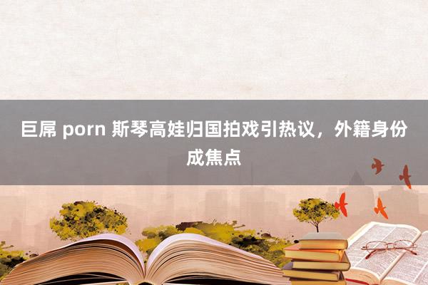 巨屌 porn 斯琴高娃归国拍戏引热议，外籍身份成焦点