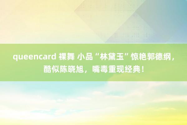 queencard 裸舞 小品“林黛玉”惊艳郭德纲，酷似陈晓旭，嘴毒重现经典！