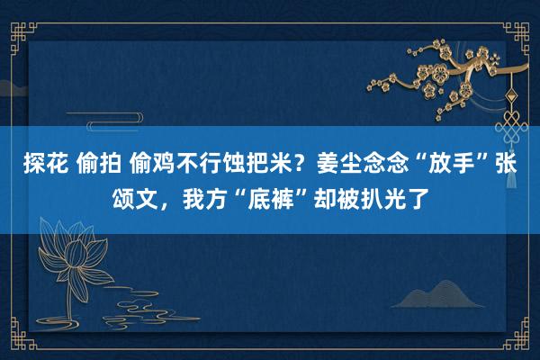 探花 偷拍 偷鸡不行蚀把米？姜尘念念“放手”张颂文，我方“底裤”却被扒光了