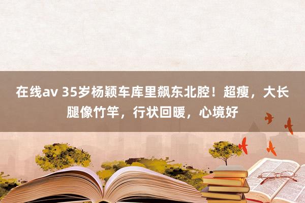 在线av 35岁杨颖车库里飙东北腔！超瘦，大长腿像竹竿，行状回暖，心境好