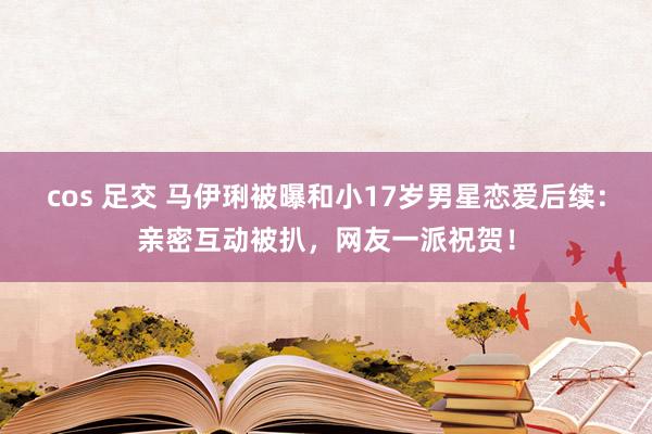 cos 足交 马伊琍被曝和小17岁男星恋爱后续：亲密互动被扒，网友一派祝贺！