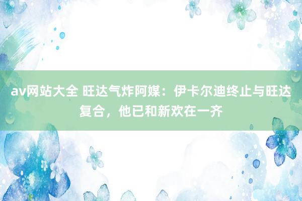 av网站大全 旺达气炸阿媒：伊卡尔迪终止与旺达复合，他已和新欢在一齐