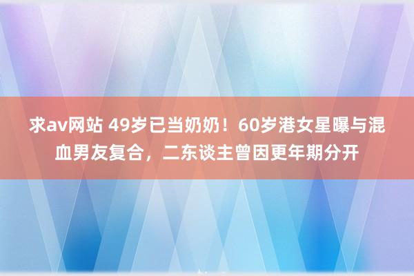 求av网站 49岁已当奶奶！60岁港女星曝与混血男友复合，二东谈主曾因更年期分开