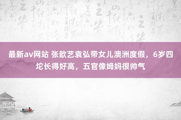 最新av网站 张歆艺袁弘带女儿澳洲度假，6岁四坨长得好高，五官像姆妈很帅气