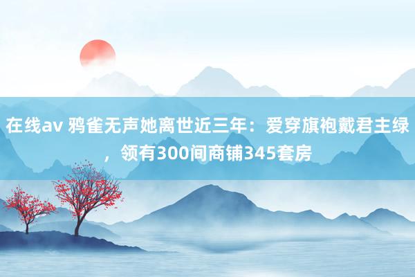 在线av 鸦雀无声她离世近三年：爱穿旗袍戴君主绿，领有300间商铺345套房