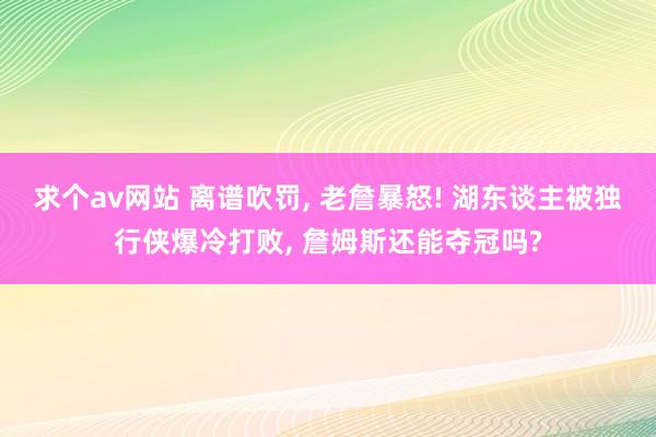 求个av网站 离谱吹罚， 老詹暴怒! 湖东谈主被独行侠爆冷打败， 詹姆斯还能夺冠吗?