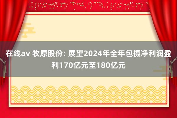 在线av 牧原股份: 展望2024年全年包摄净利润盈利170亿元至180亿元