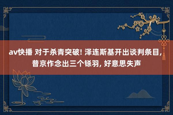 av快播 对于杀青突破! 泽连斯基开出谈判条目， 普京作念出三个铩羽， 好意思失声