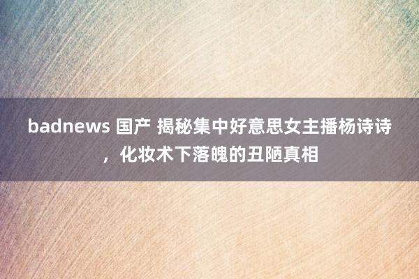 badnews 国产 揭秘集中好意思女主播杨诗诗，化妆术下落魄的丑陋真相