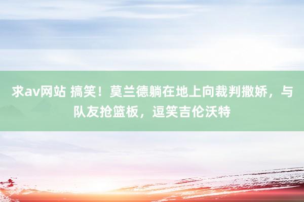 求av网站 搞笑！莫兰德躺在地上向裁判撒娇，与队友抢篮板，逗笑吉伦沃特