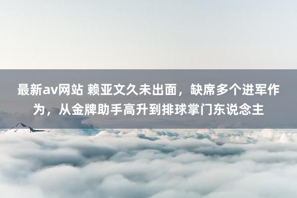 最新av网站 赖亚文久未出面，缺席多个进军作为，从金牌助手高升到排球掌门东说念主