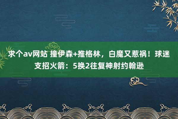 求个av网站 撞伊森+推格林，白魔又惹祸！球迷支招火箭：5换2往复神射约翰逊