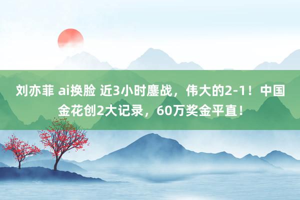 刘亦菲 ai换脸 近3小时鏖战，伟大的2-1！中国金花创2大记录，60万奖金平直！