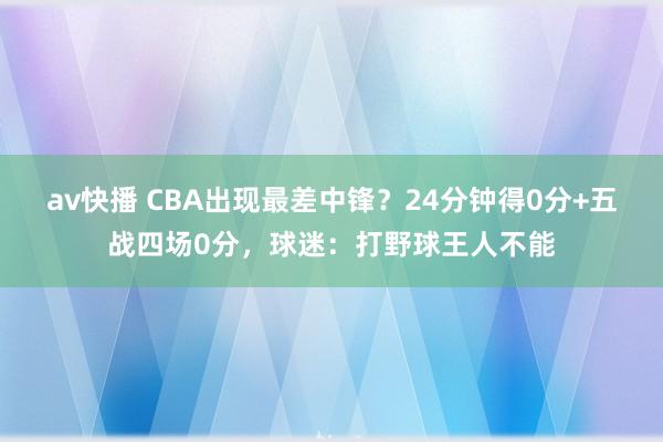 av快播 CBA出现最差中锋？24分钟得0分+五战四场0分，球迷：打野球王人不能