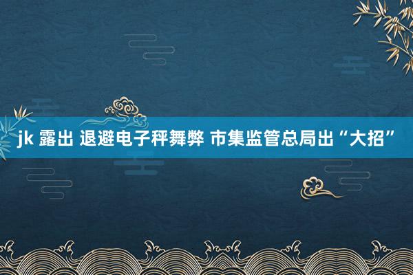 jk 露出 退避电子秤舞弊 市集监管总局出“大招”