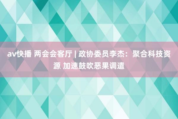 av快播 两会会客厅 | 政协委员李杰：聚合科技资源 加速鼓吹恶果调遣