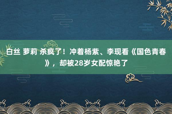 白丝 萝莉 杀疯了！冲着杨紫、李现看《国色青春》，却被28岁女配惊艳了