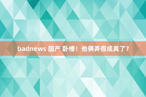 badnews 国产 卧槽！他俩弄假成真了？