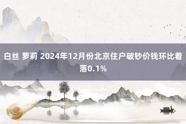 白丝 萝莉 2024年12月份北京住户破钞价钱环比着落0.1%