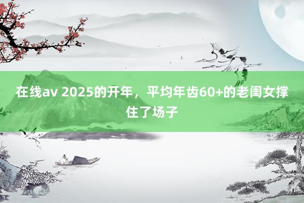 在线av 2025的开年，平均年齿60+的老闺女撑住了场子