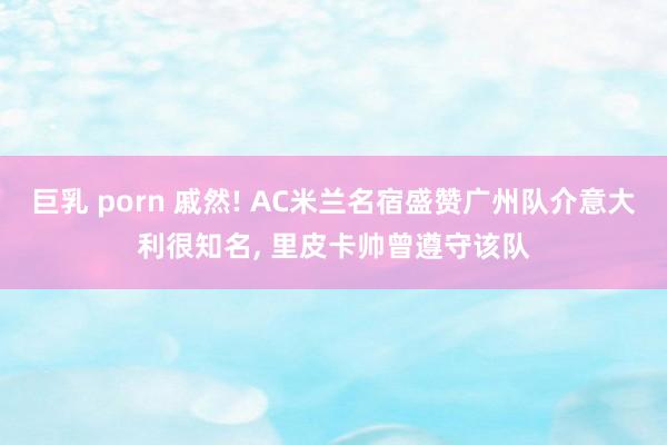 巨乳 porn 戚然! AC米兰名宿盛赞广州队介意大利很知名， 里皮卡帅曾遵守该队