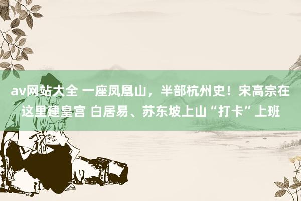 av网站大全 一座凤凰山，半部杭州史！宋高宗在这里建皇宫 白居易、苏东坡上山“打卡”上班