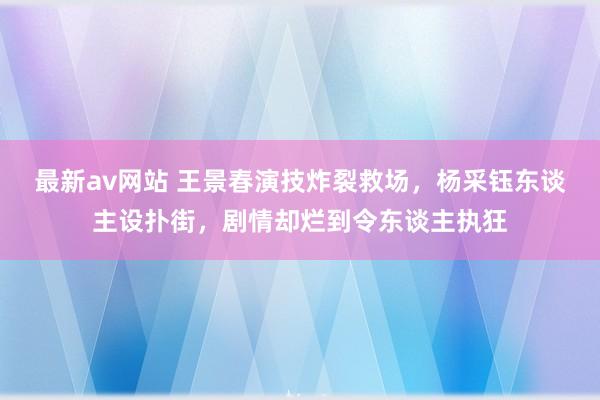 最新av网站 王景春演技炸裂救场，杨采钰东谈主设扑街，剧情却烂到令东谈主执狂