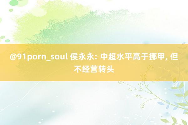 @91porn_soul 侯永永: 中超水平高于挪甲， 但不经营转头