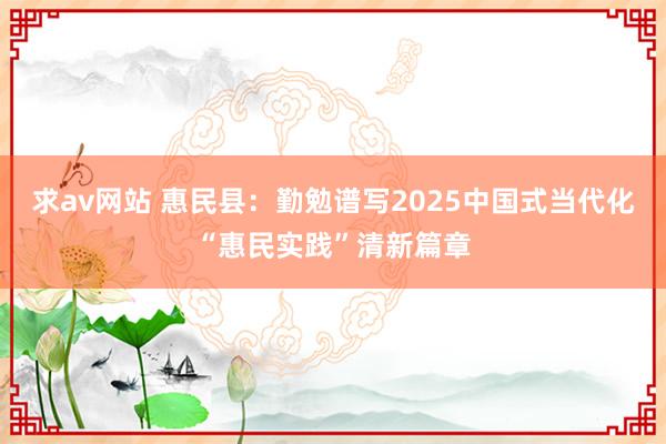 求av网站 惠民县：勤勉谱写2025中国式当代化“惠民实践”清新篇章