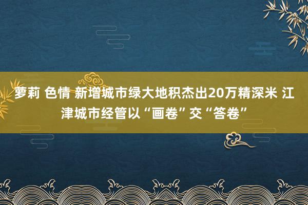 萝莉 色情 新增城市绿大地积杰出20万精深米 江津城市经管以“画卷”交“答卷”