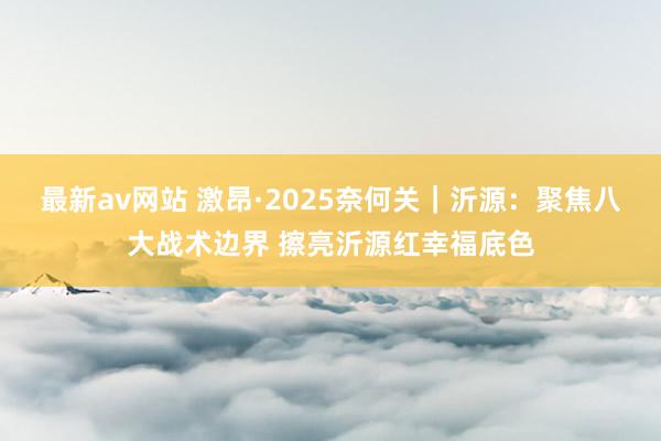 最新av网站 激昂·2025奈何关｜沂源：聚焦八大战术边界 擦亮沂源红幸福底色