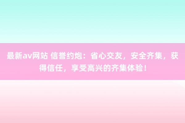 最新av网站 信誉约炮：省心交友，安全齐集，获得信任，享受高兴的齐集体验！