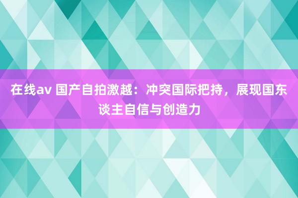 在线av 国产自拍激越：冲突国际把持，展现国东谈主自信与创造力