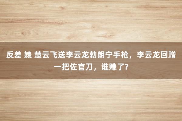 反差 婊 楚云飞送李云龙勃朗宁手枪，李云龙回赠一把佐官刀，谁赚了?